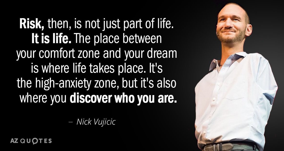“Risk, then, is not just part of life. If is life. The place between your comfort zone and your dream is where life takes place. It’s the high-anxiety zone, but it’s also where you discover who you are.” -Nick Vujicic